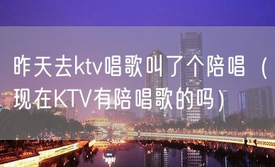 昨天去ktv唱歌叫了个陪唱（现在KTV有陪唱歌的吗）