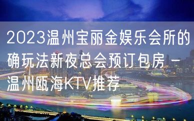 2023温州宝丽金娱乐会所的确玩法新夜总会预订包房 – 温州瓯海KTV推荐