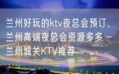 兰州好玩的ktv夜总会预订，兰州高端夜总会资源多多 – 兰州城关KTV推荐