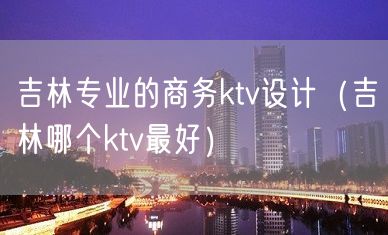 吉林专业的商务ktv设计（吉林哪个ktv最好）