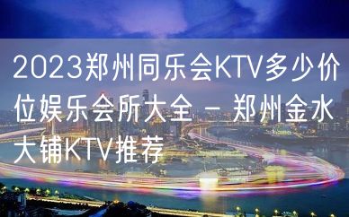 2023郑州同乐会KTV多少价位娱乐会所大全 – 郑州金水大铺KTV推荐