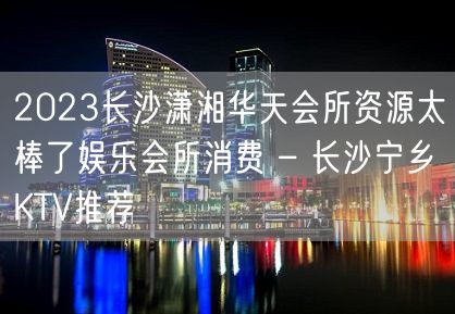 2023长沙潇湘华天会所资源太棒了娱乐会所消费 – 长沙宁乡KTV推荐