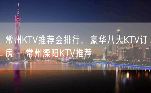 常州KTV推荐会排行，豪华八大KTV订房 – 常州溧阳KTV推荐