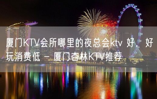 厦门KTV会所哪里的夜总会ktv 好，好玩消费低 – 厦门杏林KTV推荐