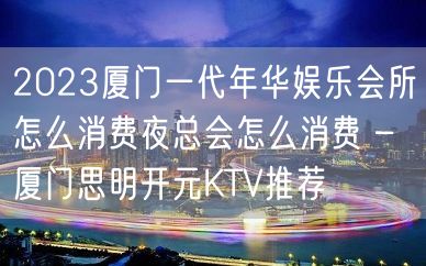 2023厦门一代年华娱乐会所怎么消费夜总会怎么消费 – 厦门思明开元KTV推荐