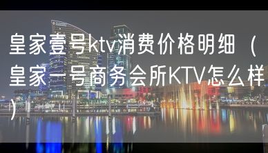 皇家壹号ktv消费价格明细（皇家一号商务会所KTV怎么样）