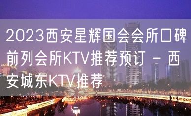 2023西安星辉国会会所口碑前列会所KTV推荐预订 – 西安城东KTV推荐