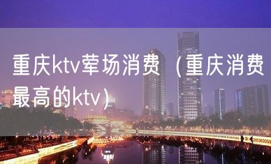 重庆ktv荤场消费（重庆消费最高的ktv）