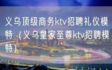 义乌顶级商务ktv招聘礼仪模特（义乌皇家至尊ktv招聘模特）