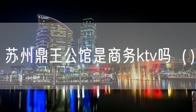 苏州鼎王公馆是商务ktv吗（）