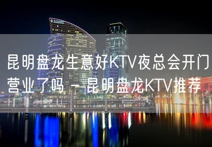 昆明盘龙生意好KTV夜总会开门营业了吗 – 昆明盘龙KTV推荐