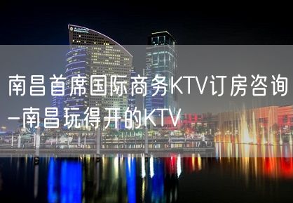 南昌首席国际商务KTV订房咨询-南昌玩得开的KTV