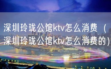 深圳玲珑公馆ktv怎么消费（深圳玲珑公馆ktv怎么消费的）