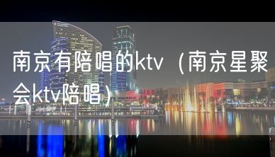 南京有陪唱的ktv（南京星聚会ktv陪唱）