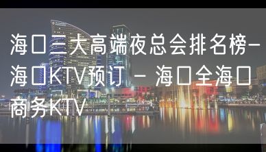 海口三大高端夜总会排名榜-海口KTV预订 – 海口全海口商务KTV