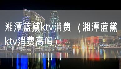 湘潭蓝黛ktv消费（湘潭蓝黛ktv消费高吗）