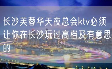 长沙芙蓉华天夜总会ktv必须让你在长沙玩过高档及有意思的