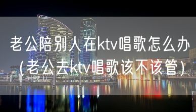 老公陪别人在ktv唱歌怎么办（老公去ktv唱歌该不该管）