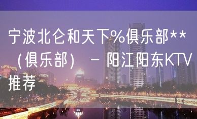 宁波北仑和天下%俱乐部**（俱乐部） – 阳江阳东KTV推荐