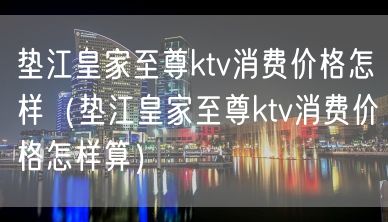 垫江皇家至尊ktv消费价格怎样（垫江皇家至尊ktv消费价格怎样算）