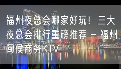 福州夜总会哪家好玩！三大夜总会排行重磅推荐 – 福州闽侯商务KTV