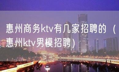 惠州商务ktv有几家招聘的（惠州ktv男模招聘）