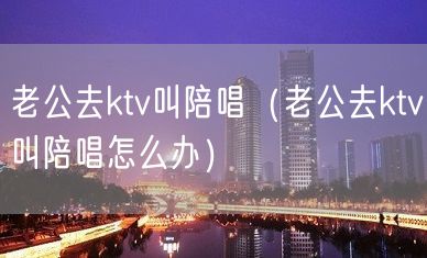 老公去ktv叫陪唱（老公去ktv叫陪唱怎么办）