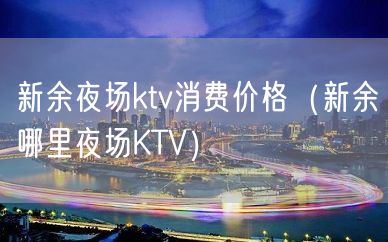 新余夜场ktv消费价格（新余哪里夜场KTV）