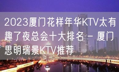 2023厦门花样年华KTV太有趣了夜总会十大排名 – 厦门思明瑞景KTV推荐