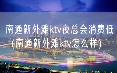 南通新外滩ktv夜总会消费低（南通新外滩ktv怎么样）