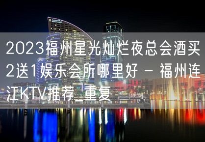 2023福州星光灿烂夜总会酒买2送1娱乐会所哪里好 – 福州连江KTV推荐_重复