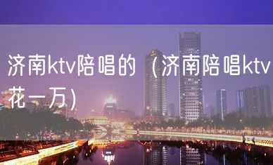 济南ktv陪唱的（济南陪唱ktv花一万）