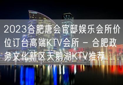 2023合肥唐会官邸娱乐会所价位订台高端KTV会所 – 合肥政务文化新区天鹅湖KTV推荐