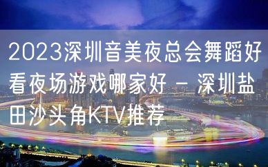 2023深圳音美夜总会舞蹈好看夜场游戏哪家好 – 深圳盐田沙头角KTV推荐