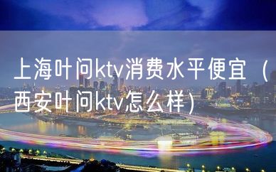 上海叶问ktv消费水平便宜（西安叶问ktv怎么样）