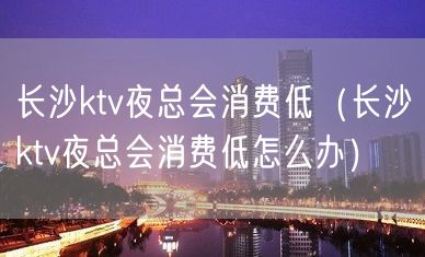 长沙ktv夜总会消费低（长沙ktv夜总会消费低怎么办）