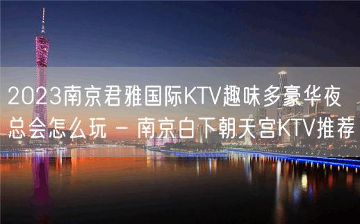 2023南京君雅国际KTV趣味多豪华夜总会怎么玩 – 南京白下朝天宫KTV推荐