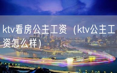 ktv看房公主工资（ktv公主工资怎么样）