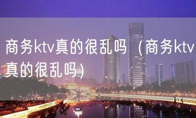 商务ktv真的很乱吗（商务ktv真的很乱吗）