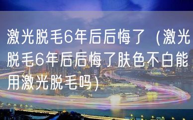 激光脱毛6年后后悔了（激光脱毛6年后后悔了肤色不白能用激光脱毛吗）