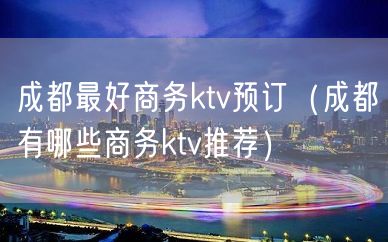 成都最好商务ktv预订（成都有哪些商务ktv推荐）