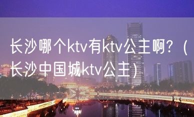 长沙哪个ktv有ktv公主啊?（长沙中国城ktv公主）