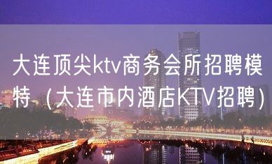 大连顶尖ktv商务会所招聘模特（大连市内酒店KTV招聘）