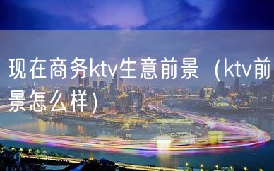 现在商务ktv生意前景（ktv前景怎么样）