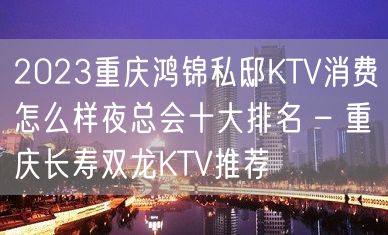 2023重庆鸿锦私邸KTV消费怎么样夜总会十大排名 – 重庆长寿双龙KTV推荐