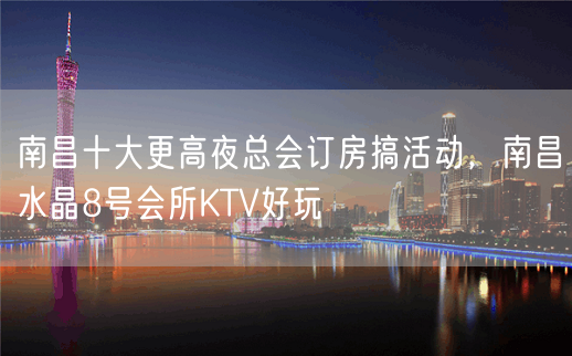 南昌十大更高夜总会订房搞活动，南昌水晶8号会所KTV好玩