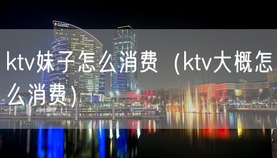 ktv妹子怎么消费（ktv大概怎么消费）