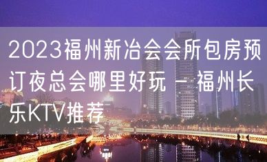 2023福州新冶会会所包房预订夜总会哪里好玩 – 福州长乐KTV推荐