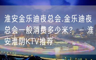 淮安金乐迪夜总会.金乐迪夜总会一般消费多少米？ – 淮安淮阴KTV推荐