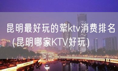 昆明最好玩的荤ktv消费排名（昆明哪家KTV好玩）